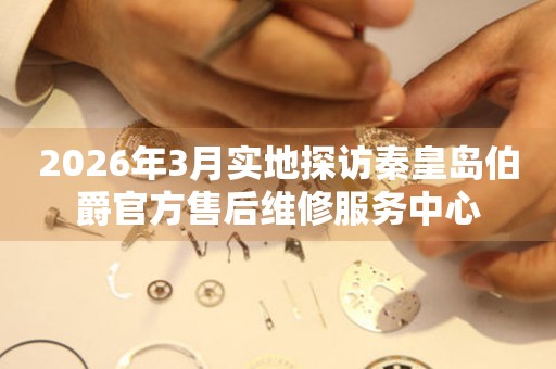 2026年3月实地探访秦皇岛伯爵官方售后维修服务中心