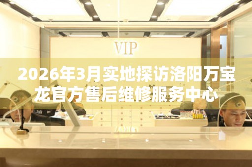 2026年3月实地探访洛阳万宝龙官方售后维修服务中心