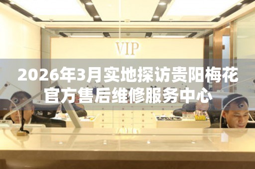 2026年3月实地探访贵阳梅花官方售后维修服务中心
