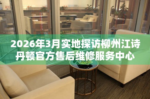 2026年3月实地探访柳州江诗丹顿官方售后维修服务中心