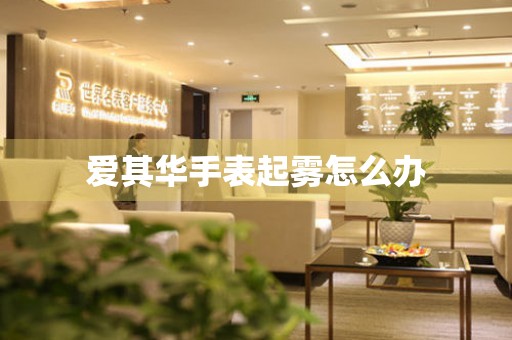  爱其华手表起雾怎么办 手表维修知识库