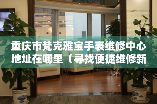 重庆市梵克雅宝手表维修中心地址在哪里（寻找便捷维修新路径）