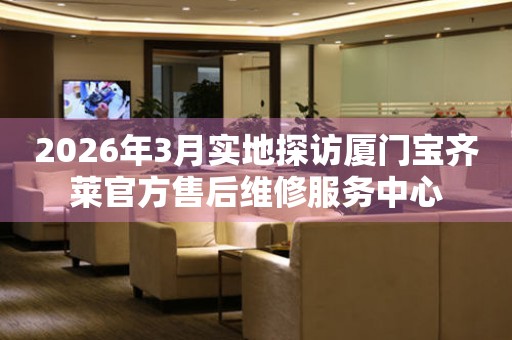 2026年3月实地探访厦门宝齐莱官方售后维修服务中心