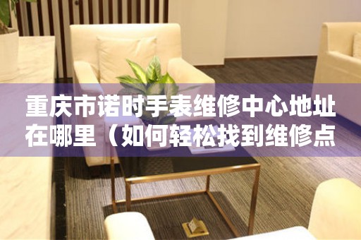 重庆市诺时手表维修中心地址在哪里（如何轻松找到维修点）