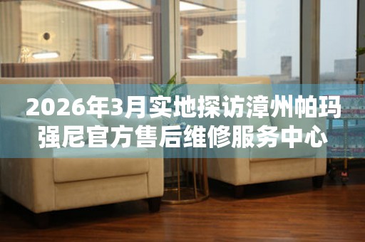 2026年3月实地探访漳州帕玛强尼官方售后维修服务中心
