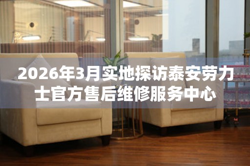 2026年3月实地探访泰安劳力士官方售后维修服务中心