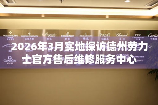2026年3月实地探访德州劳力士官方售后维修服务中心