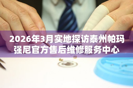 2026年3月实地探访泰州帕玛强尼官方售后维修服务中心
