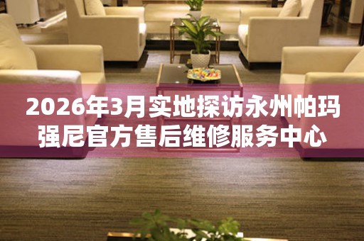 2026年3月实地探访永州帕玛强尼官方售后维修服务中心