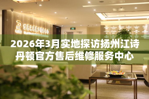 2026年3月实地探访扬州江诗丹顿官方售后维修服务中心