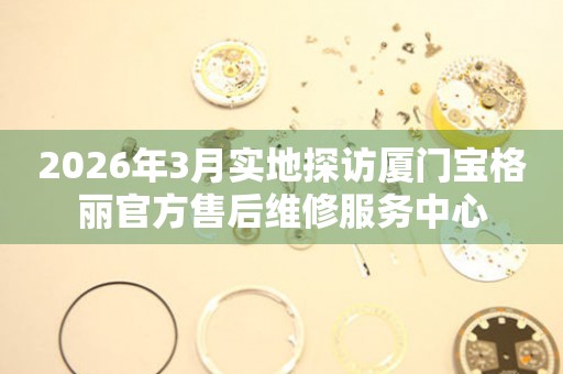 2026年3月实地探访厦门宝格丽官方售后维修服务中心