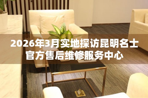 2026年3月实地探访昆明名士官方售后维修服务中心