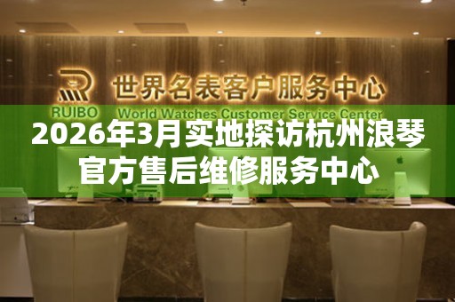2026年3月实地探访杭州浪琴官方售后维修服务中心