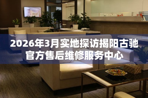 2026年3月实地探访揭阳古驰官方售后维修服务中心