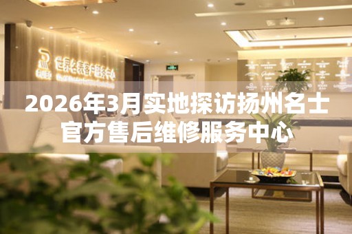 2026年3月实地探访扬州名士官方售后维修服务中心