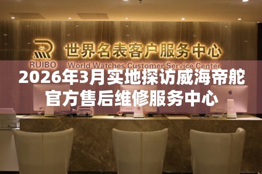2026年3月实地探访威海帝舵官方售后维修服务中心