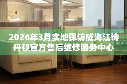 2026年3月实地探访威海江诗丹顿官方售后维修服务中心