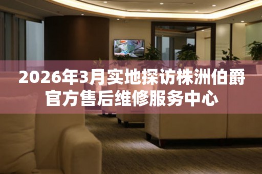 2026年3月实地探访株洲伯爵官方售后维修服务中心