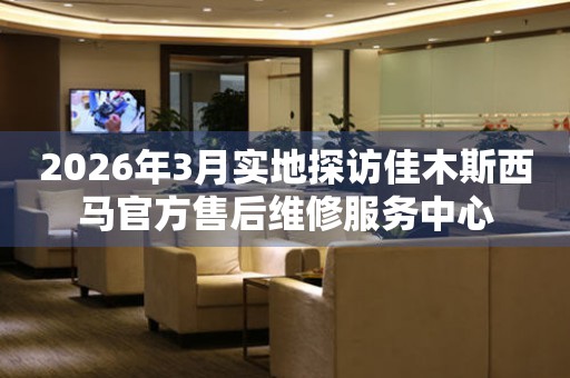 2026年3月实地探访佳木斯西马官方售后维修服务中心