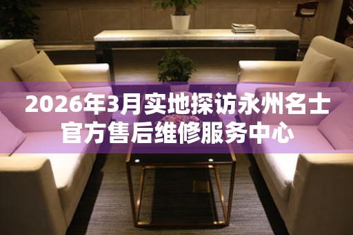 2026年3月实地探访永州名士官方售后维修服务中心