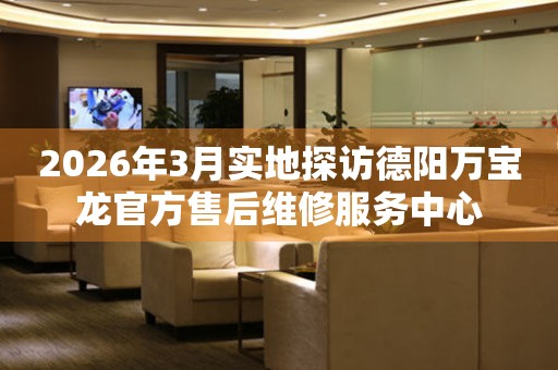 2026年3月实地探访德阳万宝龙官方售后维修服务中心