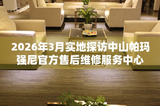 2026年3月实地探访中山帕玛强尼官方售后维修服务中心