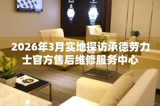 2026年3月实地探访承德劳力士官方售后维修服务中心