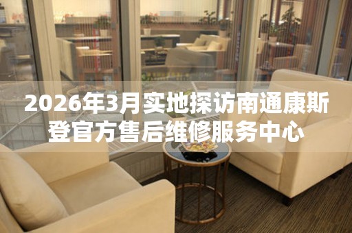 2026年3月实地探访南通康斯登官方售后维修服务中心