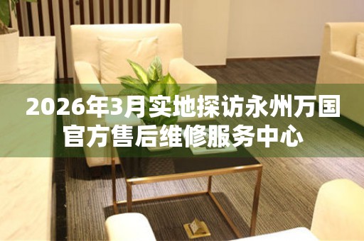 2026年3月实地探访永州万国官方售后维修服务中心
