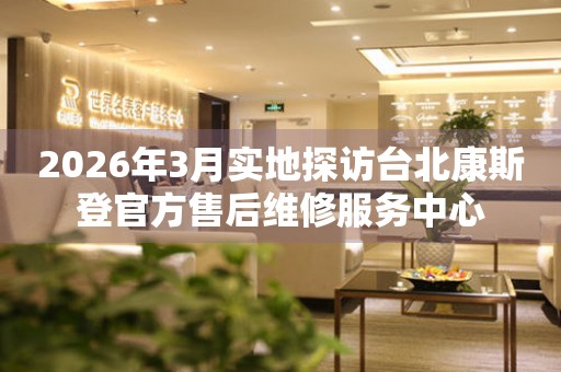 2026年3月实地探访台北康斯登官方售后维修服务中心
