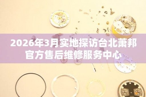 2026年3月实地探访台北萧邦官方售后维修服务中心