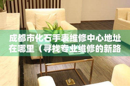 成都市化石手表维修中心地址在哪里（寻找专业维修的新路径）