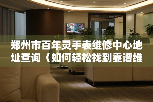 郑州市百年灵手表维修中心地址查询（如何轻松找到靠谱维修点）