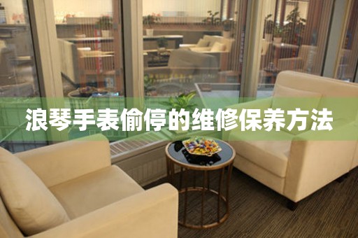  浪琴手表偷停的维修保养方法 手表维修知识库