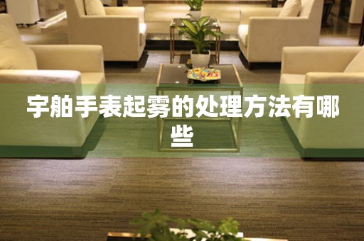  宇舶手表起雾的处理方法有哪些 手表维修知识库