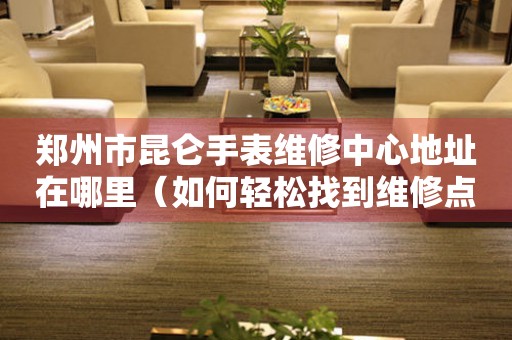 郑州市昆仑手表维修中心地址在哪里（如何轻松找到维修点）