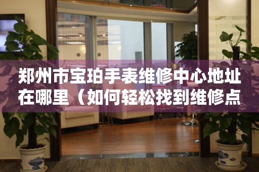郑州市宝珀手表维修中心地址在哪里（如何轻松找到维修点）