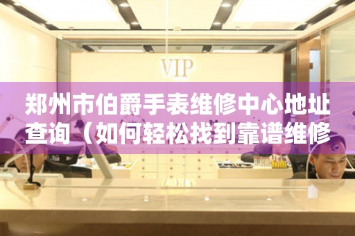 郑州市伯爵手表维修中心地址查询（如何轻松找到靠谱维修点）