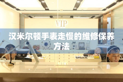  汉米尔顿手表走慢的维修保养方法 手表维修知识库
