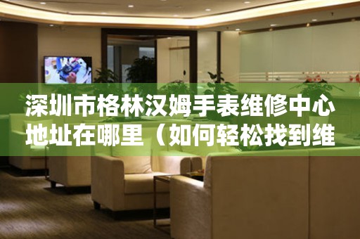 深圳市格林汉姆手表维修中心地址在哪里（如何轻松找到维修点）