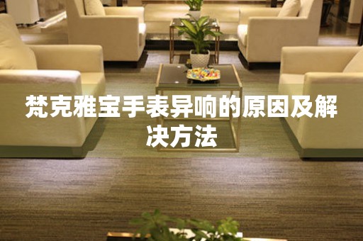  梵克雅宝手表异响的原因及解决方法 手表维修知识库