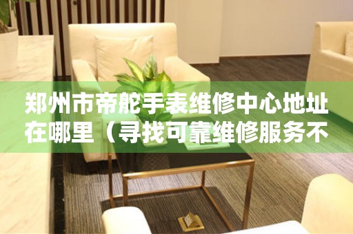 郑州市帝舵手表维修中心地址在哪里（寻找可靠维修服务不再难）