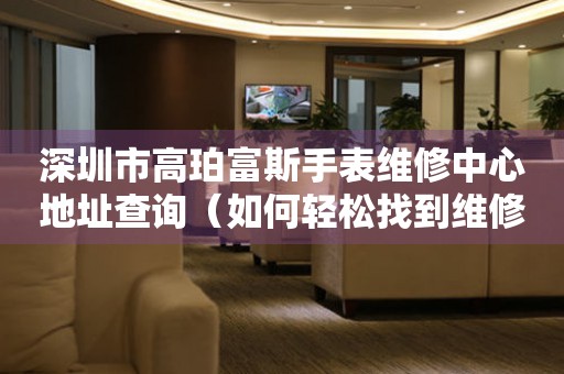 深圳市高珀富斯手表维修中心地址查询（如何轻松找到维修点）