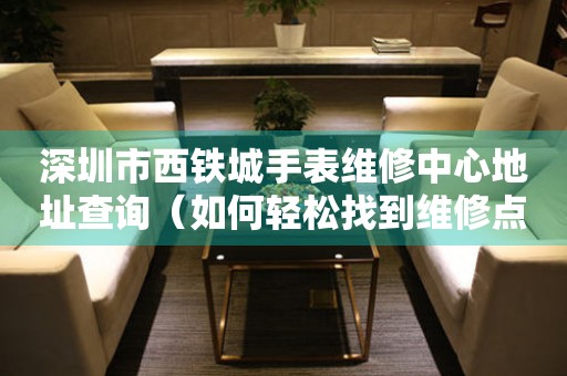 深圳市西铁城手表维修中心地址查询（如何轻松找到维修点）