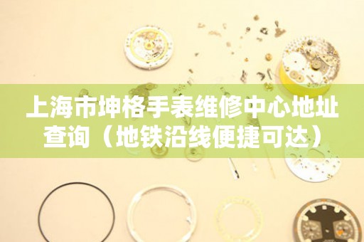 上海市坤格手表维修中心地址查询（地铁沿线便捷可达）