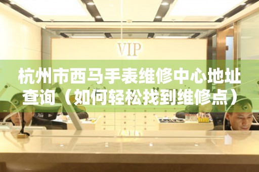 杭州市西马手表维修中心地址查询（如何轻松找到维修点）