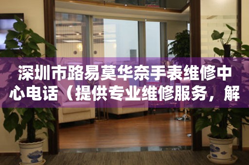 深圳市路易莫华奈手表维修中心电话（提供专业维修服务，解决您的手表烦恼）