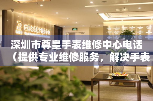 深圳市尊皇手表维修中心电话（提供专业维修服务，解决手表难题）