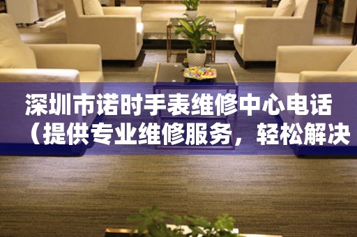 深圳市诺时手表维修中心电话（提供专业维修服务，轻松解决手表问题）