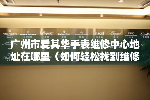 广州市爱其华手表维修中心地址在哪里（如何轻松找到维修点）